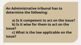 An Administrative tribunal has to
determine the following:
a) Is it competent to act on the issue?
b) Is it wise for them to act on the
issue?
c) What is the law applicable on the
issue?
 