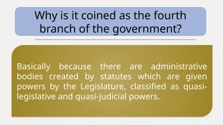 Why is it coined as the fourth
branch of the government?
Basically because there are administrative
bodies created by statutes which are given
powers by the Legislature, classified as quasi-
legislative and quasi-judicial powers.
 