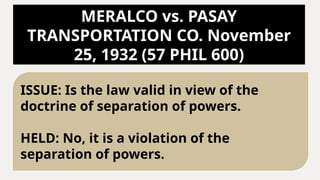 MERALCO vs. PASAY
TRANSPORTATION CO. November
25, 1932 (57 PHIL 600)
ISSUE: Is the law valid in view of the
doctrine of separation of powers.
HELD: No, it is a violation of the
separation of powers.
 