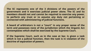 The SC represents one of the 3 divisions of the powers of the
government and it exercises judicial power alone. The SC and its
members should not and cannot be required to exercise any power,
to perform any trust or to assume any duty not pertaining or
connected with administering of judicial functions.
A board of arbitrators is not a “court” in any proper sense of the
term and possesses none of the jurisdiction which the Organic Act
contemplates which shall be exercised by the Supreme Court.
If the Supreme Court, such as in the case at bar, is given a task
which is not a judicial function, then the task is in violation of the
doctrine of separation of powers.
 
