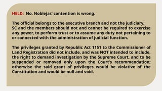 HELD: No. Noblejas’ contention is wrong.
The official belongs to the executive branch and not the judiciary.
SC and the members should not and cannot be required to exercise
any power, to perform trust or to assume any duty not pertaining to
or connected with the administration of judicial function.
The privileges granted by Republic Act 1151 to the Commissioner of
Land Registration did not include, and was NOT intended to include,
the right to demand investigation by the Supreme Court, and to be
suspended or removed only upon the Court’s recommendation;
otherwise the said grant of privileges would be violative of the
Constitution and would be null and void.
 
