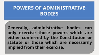 Generally, administrative bodies can
only exercise those powers which are
either conferred by the Constitution or
statute or those which are necessarily
implied from their exercise.
POWERS OF ADMINISTRATIVE
BODIES
 
