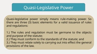 Quasi-Legislative Power
Quasi-legislative power simply means rule-making power. So
there are three (3) basic elements for a valid issuance of rules
and regulations:
1.) The rules and regulation must be germane to the objects
and purpose of the statute;
2.) They must conform to the standards of the statute; and
3.) They must relate solely to carrying out into effect the general
provisions of the law.
 