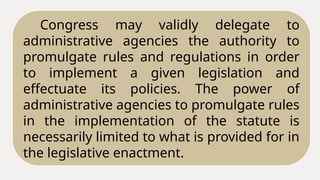 Congress may validly delegate to
administrative agencies the authority to
promulgate rules and regulations in order
to implement a given legislation and
effectuate its policies. The power of
administrative agencies to promulgate rules
in the implementation of the statute is
necessarily limited to what is provided for in
the legislative enactment.
 