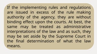 If the implementing rules and regulations
are issued in excess of the rule making
authority of the agency, they are without
binding effect upon the courts. At best, the
same may be treated as administrative
interpretations of the law and as such, they
may be set aside by the Supreme Court in
the final determination of what the law
means.
 
