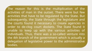 The reason for this is the multiplication of the
activities of man in the outset. There were but few
activities that have to be regulated by the State. But
subsequently, the State through the legislature and
the courts found it necessary to create agencies in
order to de-clog court dockets. The State found it
unable to keep up with the various activities of
individuals. Thus, there was a so-called venture into
the 4th branch of the government which is actually a
delegation of legislative power to the administrative
bodies.
 