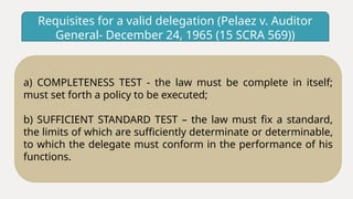 Requisites for a valid delegation (Pelaez v. Auditor
General- December 24, 1965 (15 SCRA 569))
a) COMPLETENESS TEST - the law must be complete in itself;
must set forth a policy to be executed;
b) SUFFICIENT STANDARD TEST – the law must fix a standard,
the limits of which are sufficiently determinate or determinable,
to which the delegate must conform in the performance of his
functions.
 