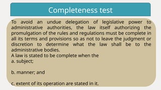Completeness test
To avoid an undue delegation of legislative power to
administrative authorities, the law itself authorizing the
promulgation of the rules and regulations must be complete in
all its terms and provisions so as not to leave the judgment or
discretion to determine what the law shall be to the
administrative bodies.
A law is stated to be complete when the
a. subject;
b. manner; and
c. extent of its operation are stated in it.
 