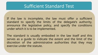 Sufficient Standard Test
If the law is incomplete, the law must offer a sufficient
standard to specify the limits of the delegate’s authority,
announce the legislative policy, and specify the conditions
under which it is to be implemented.
The standard is usually embodied in the law itself and this
serves as a guide to indicate the extent and the limit of the
discretion of the administrative authorities that they may
exercise under the statute.
 