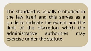 The standard is usually embodied in
the law itself and this serves as a
guide to indicate the extent and the
limit of the discretion which the
administrative authorities may
exercise under the statute.
 