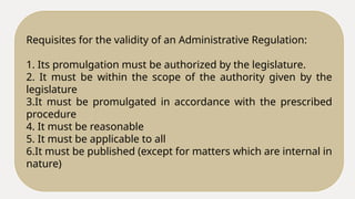 Requisites for the validity of an Administrative Regulation:
1. Its promulgation must be authorized by the legislature.
2. It must be within the scope of the authority given by the
legislature
3.It must be promulgated in accordance with the prescribed
procedure
4. It must be reasonable
5. It must be applicable to all
6.It must be published (except for matters which are internal in
nature)
 