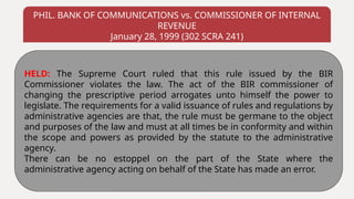 PHIL. BANK OF COMMUNICATIONS vs. COMMISSIONER OF INTERNAL
REVENUE
January 28, 1999 (302 SCRA 241)
HELD: The Supreme Court ruled that this rule issued by the BIR
Commissioner violates the law. The act of the BIR commissioner of
changing the prescriptive period arrogates unto himself the power to
legislate. The requirements for a valid issuance of rules and regulations by
administrative agencies are that, the rule must be germane to the object
and purposes of the law and must at all times be in conformity and within
the scope and powers as provided by the statute to the administrative
agency.
There can be no estoppel on the part of the State where the
administrative agency acting on behalf of the State has made an error.
 