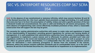 SEC VS. INTERPORT RESOURCES CORP 567 SCRA
354
Held: In the absence of any constitutional or statutory infirmity, which may concern Sections 30 and 36
of the Revised Securities Act, this Court upholds these provisions as legal and binding. It is well settled
that every law has in its favor the presumption of validity. Unless and until a specific provision of the law
is declared invalid and unconstitutional, the same is valid and binding for all intents and purposes. The
mere absence of implementing rules cannot effectively invalidate provisions of law, where a reasonable
construction that will support the law may be given.
The necessity for vesting administrative authorities with power to make rules and regulations is based
on the impracticability of lawmakers' providing general regulations for various and varying details of
management. It is well established that administrative authorities have the power to promulgate rules
and regulations to implement a given statute and to effectuate its policies, provided such rules and
regulations conform to the terms and standards prescribed by the statute as well as purport to carry
into effect its general policies. Nevertheless, it is undisputable that the rules and regulations cannot
assert for themselves a more extensive prerogative or deviate from the mandate of the statute.
Moreover, where the statute contains sufficient standards and an unmistakable intent, as in the case of
Sections 30 and 36 of the Revised Securities Act, there should be no impediment to its implementation.
 
