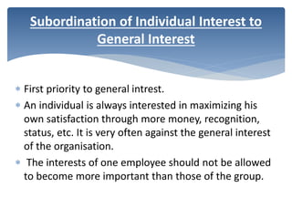  First priority to general intrest.
 An individual is always interested in maximizing his
own satisfaction through more money, recognition,
status, etc. It is very often against the general interest
of the organisation.
 The interests of one employee should not be allowed
to become more important than those of the group.
Subordination of Individual Interest to
General Interest
 