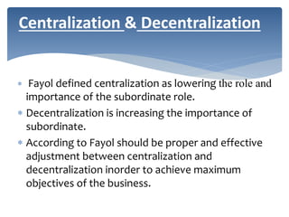  Fayol defined centralization as lowering the role and
importance of the subordinate role.
 Decentralization is increasing the importance of
subordinate.
 According to Fayol should be proper and effective
adjustment between centralization and
decentralization inorder to achieve maximum
objectives of the business.
Centralization & Decentralization
 