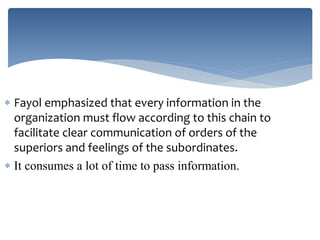  Fayol emphasized that every information in the
organization must flow according to this chain to
facilitate clear communication of orders of the
superiors and feelings of the subordinates.
 It consumes a lot of time to pass information.
 