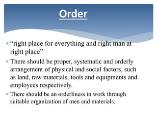  “right place for everything and right man at
right place”
 There should be proper, systematic and orderly
arrangement of physical and social factors, such
as land, raw materials, tools and equipments and
employees respectively.
 There should be an orderliness in work through
suitable organization of men and materials.
Order
 