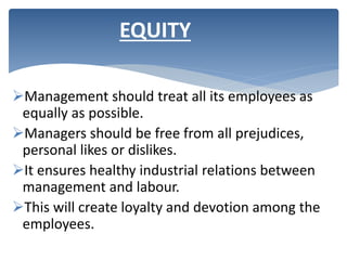 Management should treat all its employees as
equally as possible.
Managers should be free from all prejudices,
personal likes or dislikes.
It ensures healthy industrial relations between
management and labour.
This will create loyalty and devotion among the
employees.
EQUITY
 