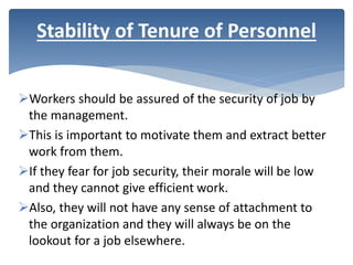 Workers should be assured of the security of job by
the management.
This is important to motivate them and extract better
work from them.
If they fear for job security, their morale will be low
and they cannot give efficient work.
Also, they will not have any sense of attachment to
the organization and they will always be on the
lookout for a job elsewhere.
Stability of Tenure of Personnel
 
