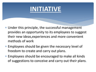  Under this principle, the successful management
provides an opportunity to its employees to suggest
their new ideas,experiences and more convenient
methods of work
 Employees should be given the necessary level of
freedom to create and carry out plans.
 Employees should be encouraged to make all kinds
of suggestions to conceive and carry out their plans.
INITIATIVE
 