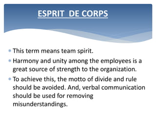  This term means team spirit.
 Harmony and unity among the employees is a
great source of strength to the organization.
 To achieve this, the motto of divide and rule
should be avoided. And, verbal communication
should be used for removing
misunderstandings.
ESPRIT DE CORPS
 