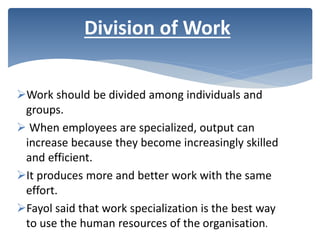 Work should be divided among individuals and
groups.
 When employees are specialized, output can
increase because they become increasingly skilled
and efficient.
It produces more and better work with the same
effort.
Fayol said that work specialization is the best way
to use the human resources of the organisation.
Division of Work
 