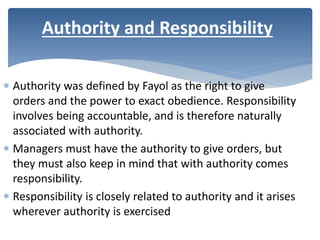 Authority was defined by Fayol as the right to give
orders and the power to exact obedience. Responsibility
involves being accountable, and is therefore naturally
associated with authority.
 Managers must have the authority to give orders, but
they must also keep in mind that with authority comes
responsibility.
 Responsibility is closely related to authority and it arises
wherever authority is exercised
Authority and Responsibility
 
