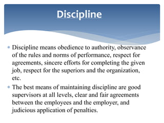  Discipline means obedience to authority, observance
of the rules and norms of performance, respect for
agreements, sincere efforts for completing the given
job, respect for the superiors and the organization,
etc.
 The best means of maintaining discipline are good
supervisors at all levels, clear and fair agreements
between the employees and the employer, and
judicious application of penalties.
Discipline
 