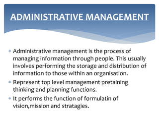  Administrative management is the process of
managing information through people. This usually
involves performing the storage and distribution of
information to those within an organisation.
 Represent top level management pretaining
thinking and planning functions.
 It performs the function of formulatin of
vision,mission and stratagies.
ADMINISTRATIVE MANAGEMENT
 