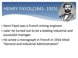 Henri Fayol was a French mining engineer.
Later he turned out to be a leading industrial and
successful manager.
He wrote a monograph in French in 1916 titled
“General and Industrial Administration”.
HENRY FAYOL(1841- 1925)
 
