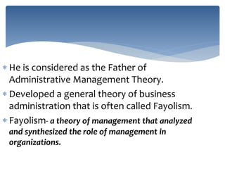  He is considered as the Father of
Administrative Management Theory.
 Developed a general theory of business
administration that is often called Fayolism.
 Fayolism- a theory of management that analyzed
and synthesized the role of management in
organizations.
 