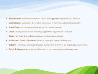 • Remuneration- systematically reward efforts that support the organization’s direction.
• Centralization- determines the relative importance of superior and subordinates roles.
• Scalar Chain- keep communication within the chain command.
• Order- order jobs and materials so they support the organization’s direction.
• Equity- fair discipline and order enhance employee commitment.
• Stability and Tenure of Personnel- promote employee loyalty and longevity.
• Initiative- encourage employees to act on their own in support of the organization’s direction.
• Espirit de Corps- promote a unity of interests between employees and management.
 