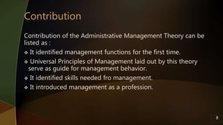 Contribution of the Administrative Management Theory can be
listed as :
 It identified management functions for the first time.
 Universal Principles of Management laid out by this theory
serve as guide for management behavior.
 It identified skills needed fro management.
 It introduced management as a profession.
8
 