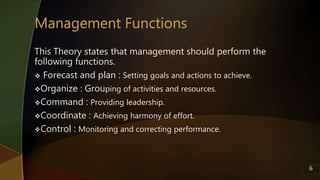 This Theory states that management should perform the
following functions.
 Forecast and plan : Setting goals and actions to achieve.
Organize : Grouping of activities and resources.
Command : Providing leadership.
Coordinate : Achieving harmony of effort.
Control : Monitoring and correcting performance.
6
 