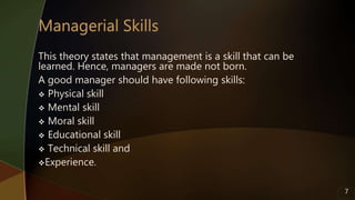 This theory states that management is a skill that can be
learned. Hence, managers are made not born.
A good manager should have following skills:
 Physical skill
 Mental skill
 Moral skill
 Educational skill
 Technical skill and
Experience.
7
 