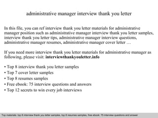 administrative manager interview thank you letter 
In this file, you can ref interview thank you letter materials for administrative 
manager position such as administrative manager interview thank you letter samples, 
interview thank you letter tips, administrative manager interview questions, 
administrative manager resumes, administrative manager cover letter … 
If you need more interview thank you letter materials for administrative manager as 
following, please visit: interviewthankyouletter.info 
• Top 8 interview thank you letter samples 
• Top 7 cover letter samples 
• Top 8 resumes samples 
• Free ebook: 75 interview questions and answers 
• Top 12 secrets to win every job interviews 
Top materials: top 8 interview thank you letter samples, top 8 resumes samples, free ebook: 75 interview questions and answer 
Interview questions and answers – free download/ pdf and ppt file 
 