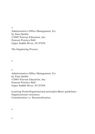 *
Administrative Office Management, 8/e
by Zane Quible
©2005 Pearson Education, Inc.
Pearson Prentice Hall
Upper Saddle River, NJ 07458
The Organizing Process
*
*
Administrative Office Management, 8/e
by Zane Quible
©2005 Pearson Education, Inc.
Pearson Prentice Hall
Upper Saddle River, NJ 07458
Learning PointsOrganizational principles/Basic guidelines.
Organizational structures.
Centralization vs. Decentralization.
*
*
 