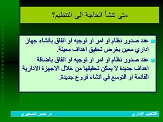 ‫التنظيم؟‬ ‫الى‬ ‫الحاجة‬ ‫تنشأ‬ ‫متى‬
‫جهاز‬ ‫بانشاء‬ ‫اتفاق‬ ‫او‬ ‫توجيه‬ ‫او‬ ‫امر‬ ‫او‬ ‫نظام‬ ‫صدور‬ ‫عند‬
‫معينة‬ ‫اهداف‬ ‫تحقيق‬ ‫بغرض‬ ‫معين‬ ‫اداري‬.
‫باضافة‬ ‫اتفاق‬ ‫او‬ ‫توجيه‬ ‫او‬ ‫امر‬ ‫او‬ ‫نظام‬ ‫صدور‬ ‫عند‬
‫االداري‬ ‫االجهزة‬ ‫خالل‬ ‫من‬ ‫تحقيقها‬ ‫يمكن‬ ‫ال‬ ‫جديدة‬ ‫اهداف‬‫ة‬
‫جديدة‬ ‫فروع‬ ‫انشاء‬ ‫في‬ ‫التوسع‬ ‫او‬ ‫القائمة‬.
‫د‬ ‫اإلداري‬ ‫التنظيم‬.‫الصعيري‬ ‫عامر‬
 