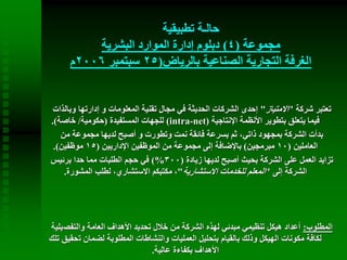 ‫تطبيقية‬ ‫حالـة‬
‫مجموعة‬(4)‫البشرية‬ ‫الموارد‬ ‫إدارة‬ ‫دبلوم‬
‫بالرياض‬ ‫الصناعية‬ ‫التجارية‬ ‫الغرفة‬(25‫سبتمبر‬2006‫م‬
‫شركة‬ ‫تعتبر‬"‫االمتياز‬"‫و‬ ‫إدارتها‬ ‫و‬ ‫المعلومات‬ ‫تقنية‬ ‫مجال‬ ‫في‬ ‫الحديثة‬ ‫الشركات‬ ‫إحدى‬‫بالذات‬
‫اإلنتاجية‬ ‫األنظمة‬ ‫بتطوير‬ ‫يتعلق‬ ‫فيما‬(intra-net)‫المستفيدة‬ ‫للجهات‬(‫حكومية‬/‫خاصة‬.)
‫من‬ ‫مجموعة‬ ‫لديها‬ ‫أصبح‬ ‫و‬ ‫وتطورت‬ ‫نمت‬ ‫فائقة‬ ‫بسرعة‬ ‫ثم‬ ،‫ذاتي‬ ‫بمجهود‬ ‫الشركة‬ ‫بدأت‬
‫العاملين‬(10‫مبرمجين‬)‫اإلداريين‬ ‫الموظفين‬ ‫من‬ ‫مجموعة‬ ‫إلى‬ ‫باإلضافة‬(15‫موظفين‬.)
‫زيادة‬ ‫لديها‬ ‫أصبح‬ ‫بحيث‬ ‫الشركة‬ ‫على‬ ‫العمل‬ ‫تزايد‬(300)%‫برئيس‬ ‫حدا‬ ‫مما‬ ‫الطلبات‬ ‫حجم‬ ‫في‬
‫إلى‬ ‫الشركة‬"‫االستشارية‬ ‫للخدمات‬ ‫المعلم‬"‫المشورة‬ ‫لطلب‬ ،‫االستشاري‬ ‫مكتبكم‬ ،.
‫المطلوب‬:‫والتفص‬ ‫العامة‬ ‫األهداف‬ ‫تحديد‬ ‫خالل‬ ‫من‬ ‫الشركة‬ ‫لهذه‬ ‫مبدئي‬ ‫تنظيمي‬ ‫هيكل‬ ‫أعداد‬‫يلية‬
‫ت‬ ‫لضمان‬ ‫المطلوبة‬ ‫والنشاطات‬ ‫العمليات‬ ‫بتحليل‬ ‫بالقيام‬ ‫وذلك‬ ‫الهيكل‬ ‫مكونات‬ ‫لكافة‬‫تلك‬ ‫حقيق‬
‫عالية‬ ‫بكفاءة‬ ‫األهداف‬.
 