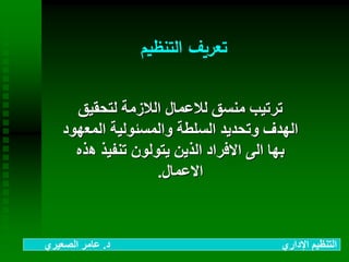 ‫التنظيم‬ ‫تعريف‬
‫لتحقيق‬ ‫الالزمة‬ ‫لالعمال‬ ‫منسق‬ ‫ترتيب‬
‫المع‬ ‫والمسئولية‬ ‫السلطة‬ ‫وتحديد‬ ‫الهدف‬‫هود‬
‫ه‬ ‫تنفيذ‬ ‫يتولون‬ ‫الذين‬ ‫االفراد‬ ‫الى‬ ‫بها‬‫ذه‬
‫االعمال‬.
‫د‬ ‫اإلداري‬ ‫التنظيم‬.‫الصعيري‬ ‫عامر‬
 