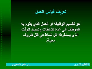 ‫العمل‬ ‫قياس‬ ‫تعريف‬
‫ب‬ ‫يقوم‬ ‫الذي‬ ‫العمل‬ ‫او‬ ‫الوظيفة‬ ‫تقسيم‬ ‫هو‬‫ه‬
‫الوقت‬ ‫وتحديد‬ ‫نشاطات‬ ‫عدة‬ ‫الى‬ ‫الموظف‬
‫ظروف‬ ‫ظل‬ ‫في‬ ‫نشاط‬ ‫كل‬ ‫يستغرقه‬ ‫الذي‬
‫معينة‬.
‫د‬ ‫اإلداري‬ ‫التنظيم‬.‫الصعيري‬ ‫عامر‬
 