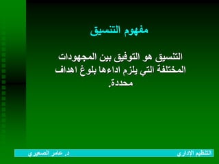 ‫التنسيق‬ ‫مفهوم‬
‫المجهودات‬ ‫بين‬ ‫التوفيق‬ ‫هو‬ ‫التنسيق‬
‫اهداف‬ ‫بلوغ‬ ‫اداءها‬ ‫يلزم‬ ‫التي‬ ‫المختلفة‬
‫محددة‬.
‫د‬ ‫اإلداري‬ ‫التنظيم‬.‫الصعيري‬ ‫عامر‬
 