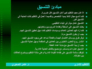 ‫التنسيق‬ ‫مبادئ‬
‫ضرورة‬ ‫اكثر‬ ‫التنسيق‬ ‫كان‬ ً‫ا‬‫كبير‬ ‫التنظيم‬ ‫حجم‬ ‫كان‬ ‫اذا‬.
‫ال‬ ‫الحاجة‬ ‫كانت‬ ‫التنظيم‬ ‫في‬ ‫لعمل‬ ‫ا‬ ‫وتقسيما‬ ‫التخصص‬ ‫بمبدأ‬ ‫االخذ‬ ‫مجال‬ ‫اتسع‬ ‫كلما‬‫ى‬
‫اكبر‬ ‫التنسيق‬.
‫التنظيمي‬ ‫البناء‬ ‫في‬ ‫مؤثر‬ ‫عامل‬ ‫التنسيق‬.
‫وتعاونهم‬ ‫المرؤوسين‬ ‫وكفاءة‬ ‫السلطة‬ ‫على‬ ‫التنسيق‬ ‫يعتمد‬.
‫الجيد‬ ‫التنسيق‬ ‫تحقيق‬ ‫سهل‬ ‫كلما‬ ‫التنظيم‬ ‫وسياسات‬ ‫الهداف‬ ‫العاملين‬ ‫فهم‬ ‫زاد‬ ‫كلما‬.
ً‫ا‬‫مرن‬ ‫التنسيق‬ ‫يكون‬ ‫ان‬ ‫يجب‬.
‫الجيد‬ ‫التنسيق‬ ‫وجود‬ ‫على‬ ‫تساعد‬ ‫والفعالة‬ ‫الجيدة‬ ‫االتصال‬ ‫ووسائل‬ ‫طرق‬ ‫توفر‬.
‫التنسيق‬ ‫عملية‬ ‫يسهل‬ ‫المنظمة‬ ‫في‬ ‫العاملين‬ ‫بين‬ ‫االختياري‬ ‫التعاون‬ ‫روح‬ ‫انتشار‬.
‫الخطة‬ ‫اعداد‬ ‫بداية‬ ‫مع‬ ‫التنسيق‬ ‫يبدأ‬ ‫ان‬ ‫يجب‬.
‫االدارية‬ ‫العملية‬ ‫وظائف‬ ‫جميع‬ ‫مع‬ ‫ومستمر‬ ‫دائم‬ ‫عمل‬ ‫التنسيق‬.
‫ا‬ ‫ووضوح‬ ‫التنظيم‬ ‫متانة‬ ‫وعلى‬ ‫االدارية‬ ‫القيادة‬ ‫كفاءة‬ ‫على‬ ‫التنسيق‬ ‫سالمة‬ ‫تتوقف‬‫لعالقات‬
‫مكوناته‬ ‫بين‬.
‫د‬ ‫اإلداري‬ ‫التنظيم‬.‫الصعيري‬ ‫عامر‬
 