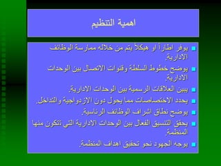 ‫التنظيم‬ ‫اهمية‬
‫الوظائف‬ ‫ممارسة‬ ‫خالله‬ ‫من‬ ‫يتم‬ ً‫ال‬‫هيك‬ ‫او‬ ً‫ا‬‫اطار‬ ‫يوفر‬
‫االدارية‬.
‫الوحدات‬ ‫بين‬ ‫االتصال‬ ‫وقنوات‬ ‫السلطة‬ ‫خطوط‬ ‫يوضح‬
‫االدارية‬.
‫االدارية‬ ‫الوحدات‬ ‫بين‬ ‫الرسمية‬ ‫العالقات‬ ‫يبين‬.
‫والتداخل‬ ‫االزدواجية‬ ‫دون‬ ‫يحول‬ ‫مما‬ ‫االختصاصات‬ ‫يحدد‬.
‫الرئاسية‬ ‫الوظائف‬ ‫اشراف‬ ‫نطاق‬ ‫يوضح‬.
‫ت‬ ‫التي‬ ‫االدارية‬ ‫الوحدات‬ ‫بين‬ ‫الفعال‬ ‫التنسيق‬ ‫يحقق‬‫منها‬ ‫تكون‬
‫المنظمة‬.
‫المنظمة‬ ‫اهداف‬ ‫تحقيق‬ ‫نحو‬ ‫الجهود‬ ‫يوجه‬.
 