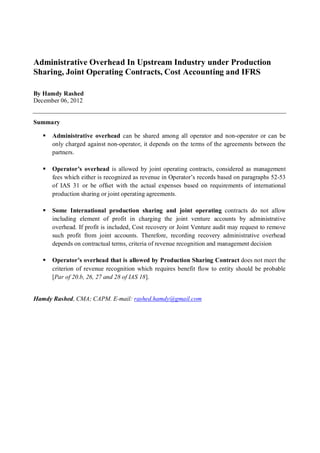 Administrative Overhead In Upstream Industry under Production
Sharing, Joint Operating Contracts, Cost Accounting and IFRS

By Hamdy Rashed
December 06, 2012


Summary

      Administrative overhead can be shared among all operator and non-operator or can be
      only charged against non-operator, it depends on the terms of the agreements between the
      partners.

      Operator’s overhead is allowed by joint operating contracts, considered as management
      fees which either is recognized as revenue in Operator’s records based on paragraphs 52-53
      of IAS 31 or be offset with the actual expenses based on requirements of international
      production sharing or joint operating agreements.

      Some International production sharing and joint operating contracts do not allow
      including element of profit in charging the joint venture accounts by administrative
      overhead. If profit is included, Cost recovery or Joint Venture audit may request to remove
      such profit from joint accounts. Therefore, recording recovery administrative overhead
      depends on contractual terms, criteria of revenue recognition and management decision

      Operator’s overhead that is allowed by Production Sharing Contract does not meet the
      criterion of revenue recognition which requires benefit flow to entity should be probable
      [Par of 20.b, 26, 27 and 28 of IAS 18].


Hamdy Rashed, CMA; CAPM. E-mail: rashed.hamdy@gmail.com
 
