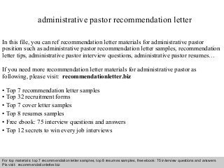 Interview questions and answers – free download/ pdf and ppt file
administrative pastor recommendation letter
In this file, you can ref recommendation letter materials for administrative pastor
position such as administrative pastor recommendation letter samples, recommendation
letter tips, administrative pastor interview questions, administrative pastor resumes…
If you need more recommendation letter materials for administrative pastor as
following, please visit: recommendationletter.biz
• Top 7 recommendation letter samples
• Top 32 recruitment forms
• Top 7 cover letter samples
• Top 8 resumes samples
• Free ebook: 75 interview questions and answers
• Top 12 secrets to win every job interviews
For top materials: top 7 recommendation letter samples, top 8 resumes samples, free ebook: 75 interview questions and answers
Pls visit: recommendationletter.biz
 