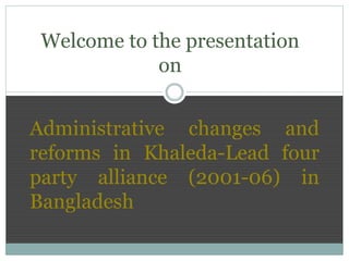 Administrative changes and
reforms in Khaleda-Lead four
party alliance (2001-06) in
Bangladesh
Welcome to the presentation
on
 