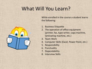 As well as a course where the student actually obtains a job in a business office.What Will You Learn?While enrolled in the course a student learns the following:Business EtiquetteThe operation of office equipment (printer, fax, type writer, copy machine, laminating machine, etc.)Team WorkComputer Skills (Excel, Power Point, etc.)ResponsibilityPunctualityDependabilityInterview Skills