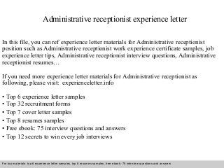 Administrative receptionist experience letter 
In this file, you can ref experience letter materials for Administrative receptionist 
position such as Administrative receptionist work experience certificate samples, job 
experience letter tips, Administrative receptionist interview questions, Administrative 
receptionist resumes… 
If you need more experience letter materials for Administrative receptionist as 
following, please visit: experienceletter.info 
• Top 6 experience letter samples 
• Top 32 recruitment forms 
• Top 7 cover letter samples 
• Top 8 resumes samples 
• Free ebook: 75 interview questions and answers 
• Top 12 secrets to win every job interviews 
For top materials: top 6 experience letter samples, top 8 resumes samples, free ebook: 75 interview questions and answers 
Interview questions and answers – free download/ pdf and ppt file 
 