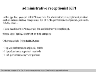 administrative receptionist KPI 
In this ppt file, you can ref KPI materials for administrative receptionist position 
such as administrative receptionist list of KPIs, performance appraisal, job skills, 
KRAs, BSC… 
If you need more KPI materials for administrative receptionist, 
please visit: kpi123.com/list-of-kpi-samples 
Other materials from: kpi123.com 
• Top 28 performance appraisal forms 
• 11 performance appraisal methods 
• 1125 performance review phrases 
Top materials: top sales KPIs, Top 28 performance appraisal forms, 11 performance appraisal methods 
Interview questions and answers – free download/ pdf and ppt file 
 